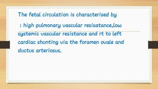 The fetal circulation is characterised by
: high pulmonary vascular resisatance,low
systemic vascular resistance and rt to left
cardiac shunting via the foramen ovale and
ductus arteriosus.
 