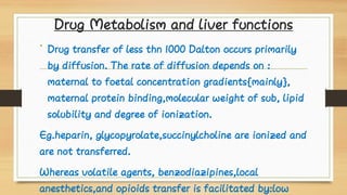 Drug Metabolism and liver functions
• Drug transfer of less thn 1000 Dalton occurs primarily
by diffusion. The rate of diffusion depends on :
maternal to foetal concentration gradients{mainly},
maternal protein binding,molecular weight of sub, lipid
solubility and degree of ionization.
Eg.heparin, glycopyrolate,succinylcholine are ionized and
are not transferred.
Whereas volatile agents, benzodiazipines,local
anesthetics,and opioids transfer is facilitated by:low
 