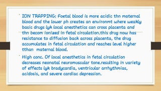 •
•
ION TRAPPING: Foetal blood is more acidic thn maternal
blood and the lower ph creates an environmt where weakly
basic drugs lyk local anesthetics can cross placenta and
thn becom ionized in fetal circulation.this drug now has
resistance to diffusion back across placenta, the drug
accumulates in fetal circulation and reaches level higher
tthan maternal blood.
High conc. Of local anesthetics in fetal circulation
decreases neonatal neuromuscular tone.resulting in variety
of effects lyk bradycardia, ventricular arrhythmias,
acidosis, and severe cardiac depression.
 