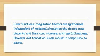 • Liver functions: coagulation factors are synthesised
independent of maternal circulation,thy do not cross
placenta and their conc increases with gestational age.
However clot formation is less robust in comparison to
adults.
 