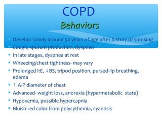  Develop slowly around 50 years of age after history of smoking
 Cough, sputum production, dyspnea
 In late stages, dyspnea at rest
 Wheezing/chest tightness- may vary
 Prolonged I:E, BS, tripod position, pursed-lip breathing,↓
edema
 ↑ A-P diameter of chest
 Advanced- weight loss, anorexia (hypermetabolic state)
 Hypoxemia, possible hypercapnia
 Bluish-red color from polycythemia, cyanosis
COPD
BehaviorsBehaviors
 