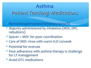  Name/dosage/route/schedule/purpose/SE
 Majority administered by inhalation (MDI, DPI,
nebulizers)
 Spacer + MDI- for poor coordination
 Care of MDI- rinse with warm H2O 2x/week
 Potential for overuse
 Poor adherence with asthma therapy is challenge
for LT management
 Avoid OTC medications
Asthma
Patient Teaching- MedicationsPatient Teaching- Medications
 