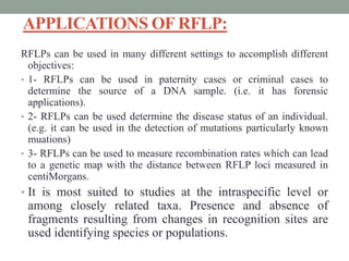 APPLICATIONS OF RFLP:
RFLPs can be used in many different settings to accomplish different
objectives:
• 1- RFLPs can be used in paternity cases or criminal cases to
determine the source of a DNA sample. (i.e. it has forensic
applications).
• 2- RFLPs can be used determine the disease status of an individual.
(e.g. it can be used in the detection of mutations particularly known
muations)
• 3- RFLPs can be used to measure recombination rates which can lead
to a genetic map with the distance between RFLP loci measured in
centiMorgans.
• It is most suited to studies at the intraspecific level or
among closely related taxa. Presence and absence of
fragments resulting from changes in recognition sites are
used identifying species or populations.
 