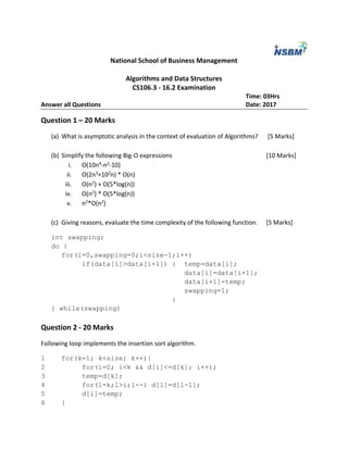 National School of Business Management
Algorithms and Data Structures
CS106.3 - 16.2 Examination
Time: 03Hrs
Answer all Questions Date: 2017
Question 1 – 20 Marks
(a) What is asymptotic analysis in the context of evaluation of Algorithms? [5 Marks]
(b) Simplify the following Big-O expressions [10 Marks]
i. O(10n4-n2-10)
ii. O(2n3+102n) * O(n)
iii. O(n2) + O(5*log(n))
iv. O(n2) * O(5*log(n))
v. n2*O(n2)
(c) Giving reasons, evaluate the time complexity of the following function. [5 Marks]
int swapping;
do {
for(i=0,swapping=0;i<size-1;i++)
if(data[i]>data[i+1]) { temp=data[i];
data[i]=data[i+1];
data[i+1]=temp;
swapping=1;
}
} while(swapping)
Question 2 - 20 Marks
Following loop implements the insertion sort algorithm.
1 for(k=1; k<size; k++){
2 for(i=0; i<k && d[i]<=d[k]; i++);
3 temp=d[k];
4 for(l=k;l>i;l--) d[l]=d[l-1];
5 d[i]=temp;
6 }
 