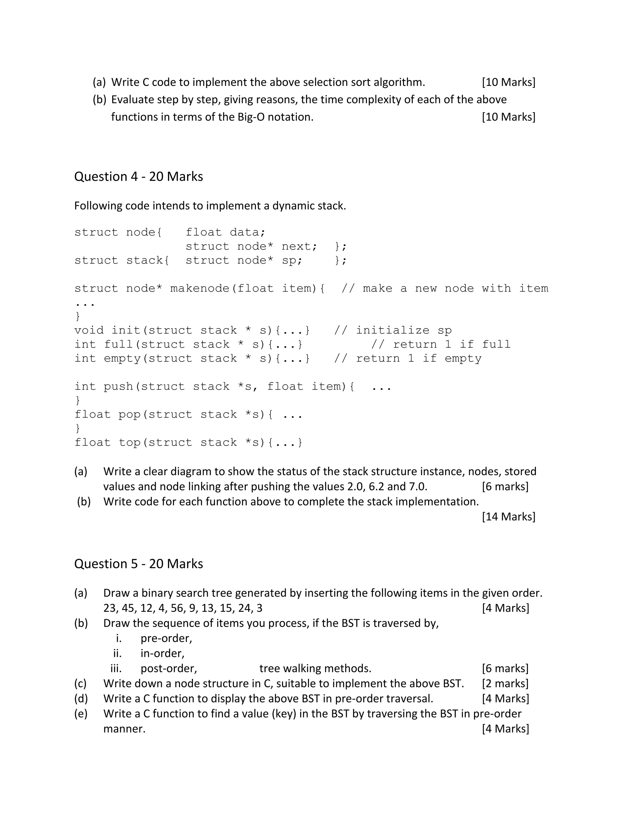 (a) Write C code to implement the above selection sort algorithm. [10 Marks]
(b) Evaluate step by step, giving reasons, the time complexity of each of the above
functions in terms of the Big-O notation. [10 Marks]
Question 4 - 20 Marks
Following code intends to implement a dynamic stack.
struct node{ float data;
struct node* next; };
struct stack{ struct node* sp; };
struct node* makenode(float item){ // make a new node with item
...
}
void init(struct stack * s){...} // initialize sp
int full(struct stack * s){...} // return 1 if full
int empty(struct stack * s){...} // return 1 if empty
int push(struct stack *s, float item){ ...
}
float pop(struct stack *s){ ...
}
float top(struct stack *s){...}
(a) Write a clear diagram to show the status of the stack structure instance, nodes, stored
values and node linking after pushing the values 2.0, 6.2 and 7.0. [6 marks]
(b) Write code for each function above to complete the stack implementation.
[14 Marks]
Question 5 - 20 Marks
(a) Draw a binary search tree generated by inserting the following items in the given order.
23, 45, 12, 4, 56, 9, 13, 15, 24, 3 [4 Marks]
(b) Draw the sequence of items you process, if the BST is traversed by,
i. pre-order,
ii. in-order,
iii. post-order, tree walking methods. [6 marks]
(c) Write down a node structure in C, suitable to implement the above BST. [2 marks]
(d) Write a C function to display the above BST in pre-order traversal. [4 Marks]
(e) Write a C function to find a value (key) in the BST by traversing the BST in pre-order
manner. [4 Marks]
 