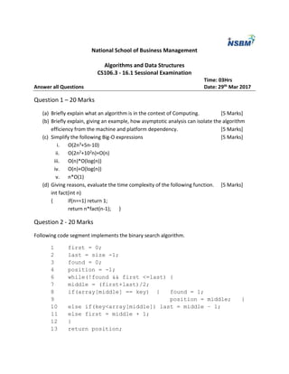 National School of Business Management
Algorithms and Data Structures
CS106.3 - 16.1 Sessional Examination
Time: 03Hrs
Answer all Questions Date: 29th Mar 2017
Question 1 – 20 Marks
(a) Briefly explain what an algorithm is in the context of Computing. [5 Marks]
(b) Briefly explain, giving an example, how asymptotic analysis can isolate the algorithm
efficiency from the machine and platform dependency. [5 Marks]
(c) Simplify the following Big-O expressions [5 Marks]
i. O(2n3+5n-10)
ii. O(2n2+102n)+O(n)
iii. O(n)*O(log(n))
iv. O(n)+O(log(n))
v. n*O(1)
(d) Giving reasons, evaluate the time complexity of the following function. [5 Marks]
int fact(int n)
{ if(n==1) return 1;
return n*fact(n-1); }
Question 2 - 20 Marks
Following code segment implements the binary search algorithm.
1 first = 0;
2 last = size -1;
3 found = 0;
4 position = -1;
6 while(!found && first <=last) {
7 middle = (first+last)/2;
8 if(array[middle] == key) { found = 1;
9 position = middle; }
10 else if(key<array[middle]) last = middle – 1;
11 else first = middle + 1;
12 }
13 return position;
 