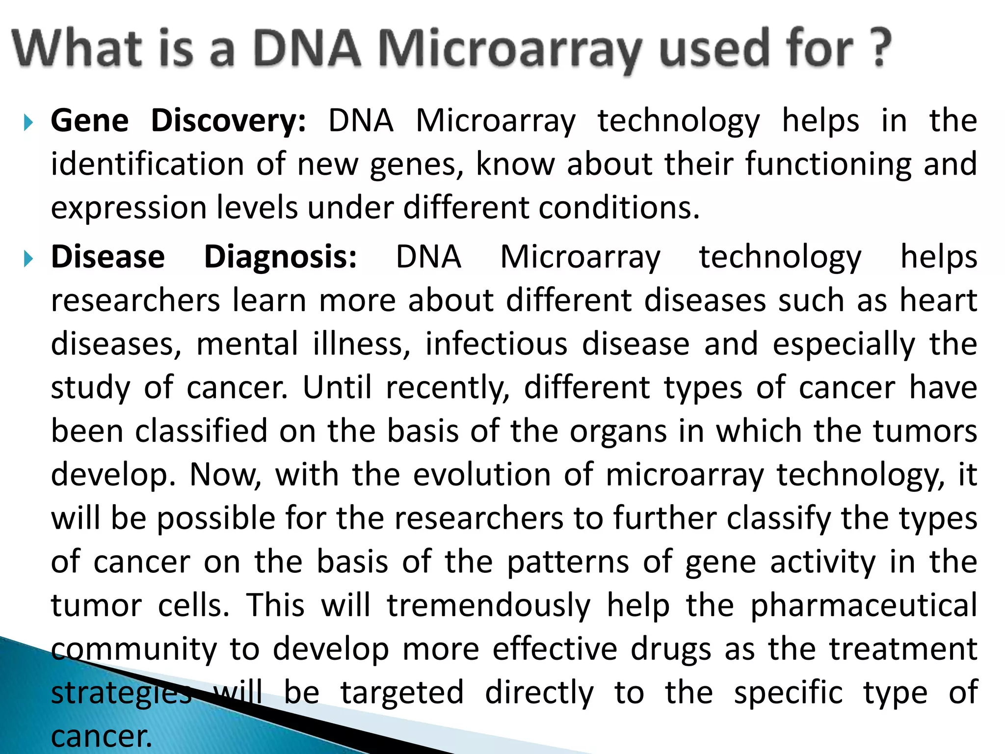  Gene Discovery: DNA Microarray technology helps in the
identification of new genes, know about their functioning and
expression levels under different conditions.
 Disease Diagnosis: DNA Microarray technology helps
researchers learn more about different diseases such as heart
diseases, mental illness, infectious disease and especially the
study of cancer. Until recently, different types of cancer have
been classified on the basis of the organs in which the tumors
develop. Now, with the evolution of microarray technology, it
will be possible for the researchers to further classify the types
of cancer on the basis of the patterns of gene activity in the
tumor cells. This will tremendously help the pharmaceutical
community to develop more effective drugs as the treatment
strategies will be targeted directly to the specific type of
cancer.
 