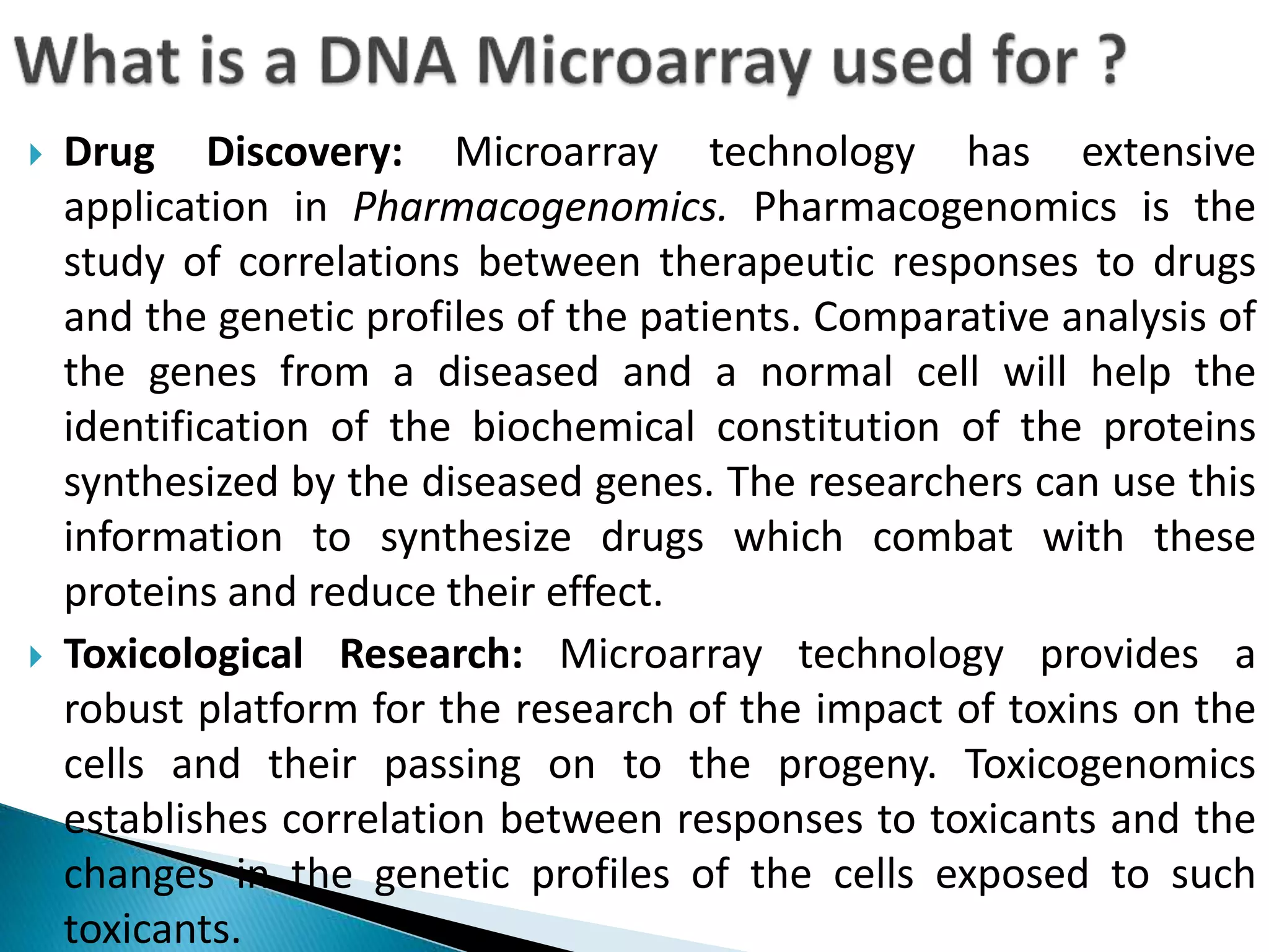  Drug Discovery: Microarray technology has extensive
application in Pharmacogenomics. Pharmacogenomics is the
study of correlations between therapeutic responses to drugs
and the genetic profiles of the patients. Comparative analysis of
the genes from a diseased and a normal cell will help the
identification of the biochemical constitution of the proteins
synthesized by the diseased genes. The researchers can use this
information to synthesize drugs which combat with these
proteins and reduce their effect.
 Toxicological Research: Microarray technology provides a
robust platform for the research of the impact of toxins on the
cells and their passing on to the progeny. Toxicogenomics
establishes correlation between responses to toxicants and the
changes in the genetic profiles of the cells exposed to such
toxicants.
 