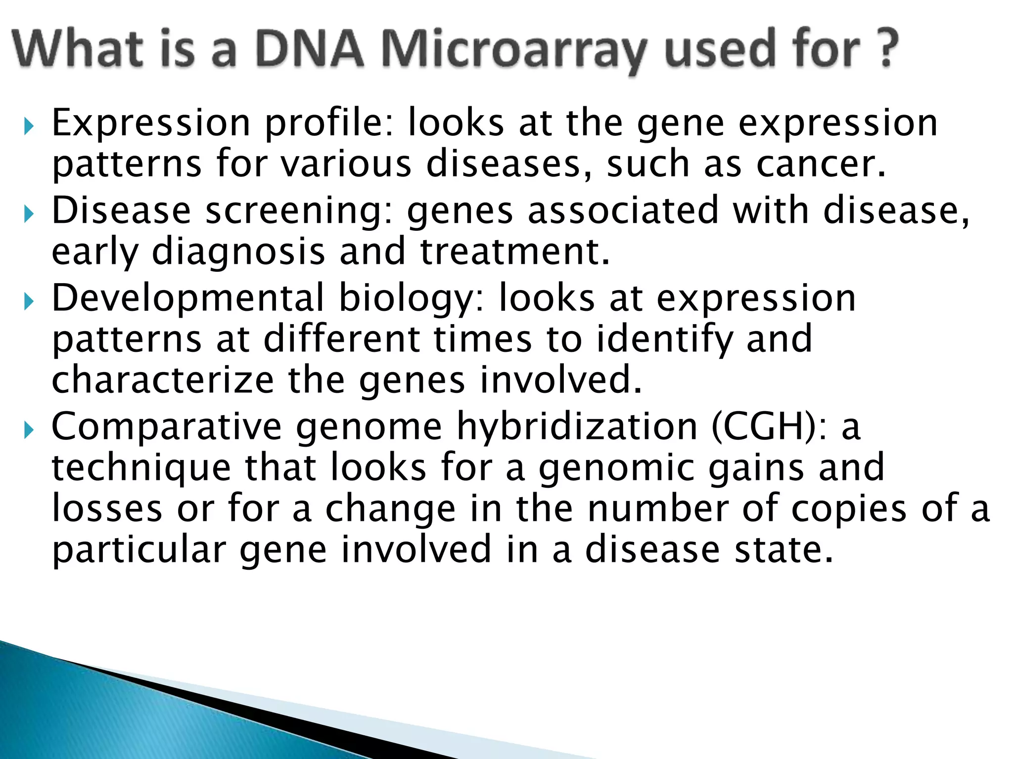  Expression profile: looks at the gene expression
patterns for various diseases, such as cancer.
 Disease screening: genes associated with disease,
early diagnosis and treatment.
 Developmental biology: looks at expression
patterns at different times to identify and
characterize the genes involved.
 Comparative genome hybridization (CGH): a
technique that looks for a genomic gains and
losses or for a change in the number of copies of a
particular gene involved in a disease state.
 