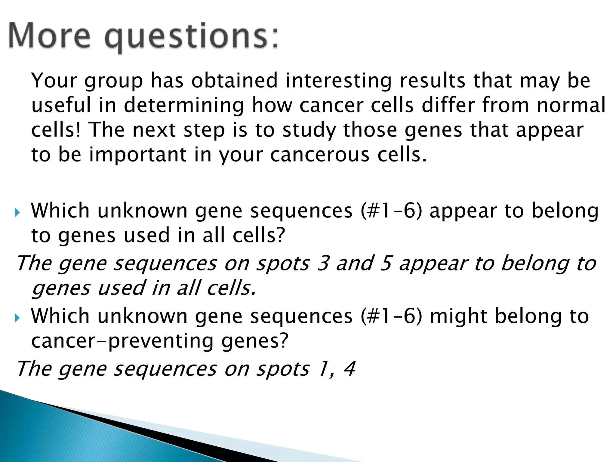 Your group has obtained interesting results that may be
useful in determining how cancer cells differ from normal
cells! The next step is to study those genes that appear
to be important in your cancerous cells.
 Which unknown gene sequences (#1–6) appear to belong
to genes used in all cells?
The gene sequences on spots 3 and 5 appear to belong to
genes used in all cells.
 Which unknown gene sequences (#1–6) might belong to
cancer-preventing genes?
The gene sequences on spots 1, 4
 