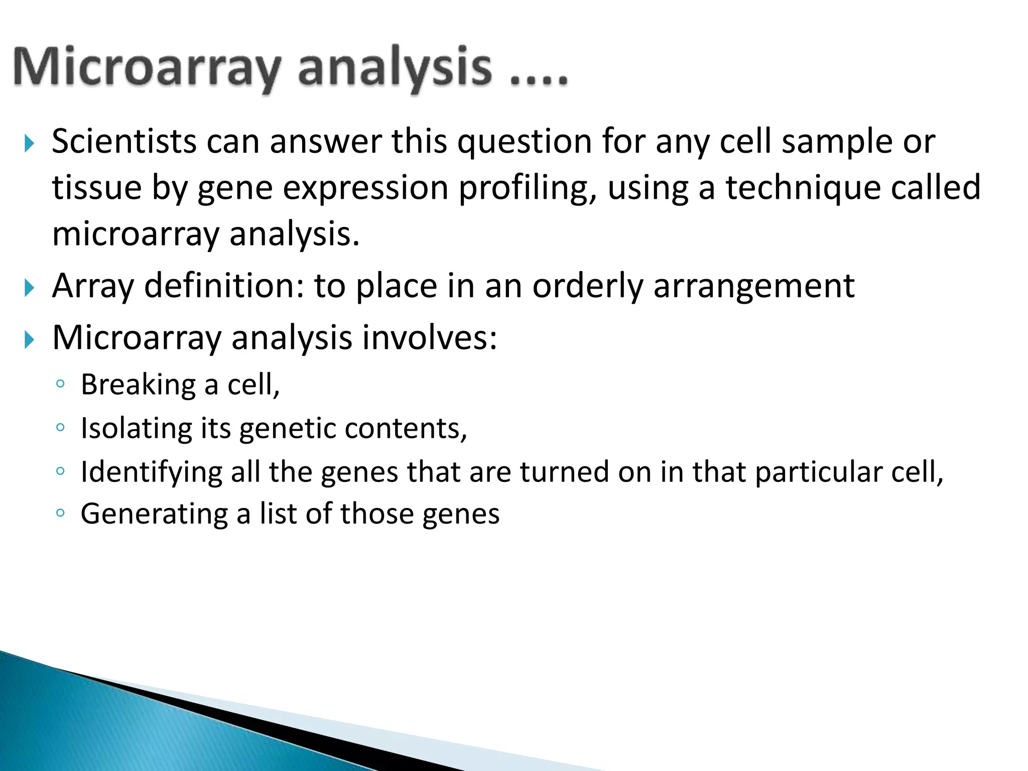  Scientists can answer this question for any cell sample or
tissue by gene expression profiling, using a technique called
microarray analysis.
 Array definition: to place in an orderly arrangement
 Microarray analysis involves:
◦ Breaking a cell,
◦ Isolating its genetic contents,
◦ Identifying all the genes that are turned on in that particular cell,
◦ Generating a list of those genes
 