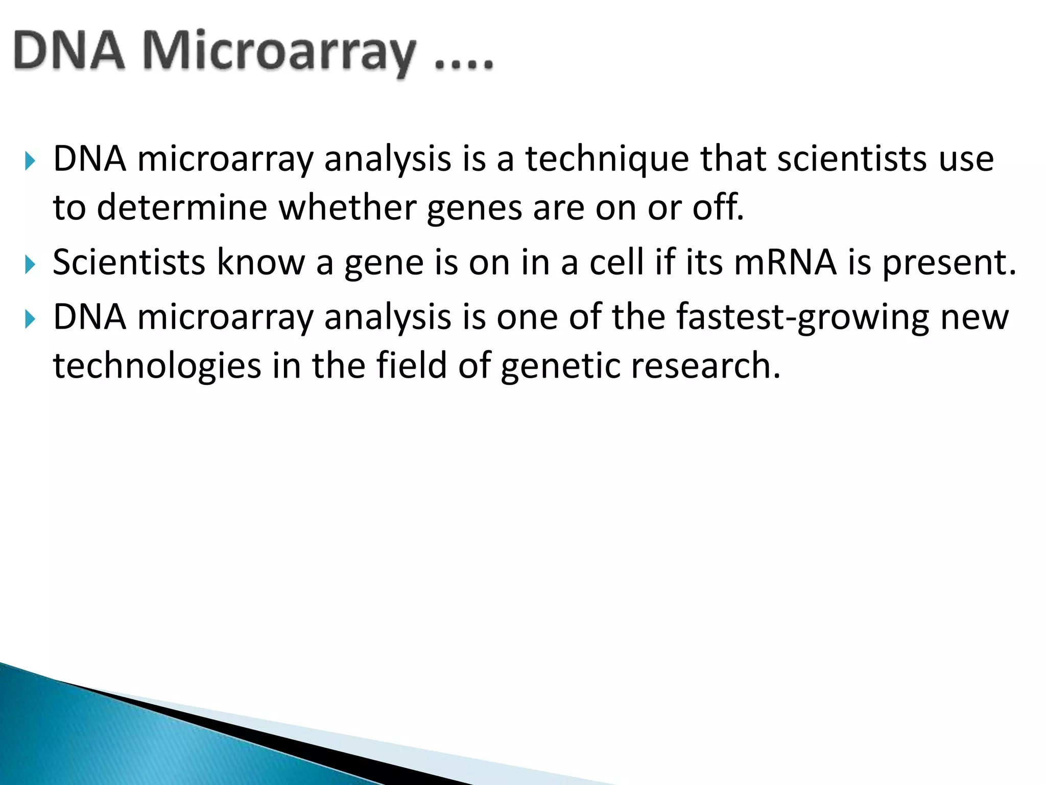 DNA microarray analysis is a technique that scientists use
to determine whether genes are on or off.
 Scientists know a gene is on in a cell if its mRNA is present.
 DNA microarray analysis is one of the fastest-growing new
technologies in the field of genetic research.
 