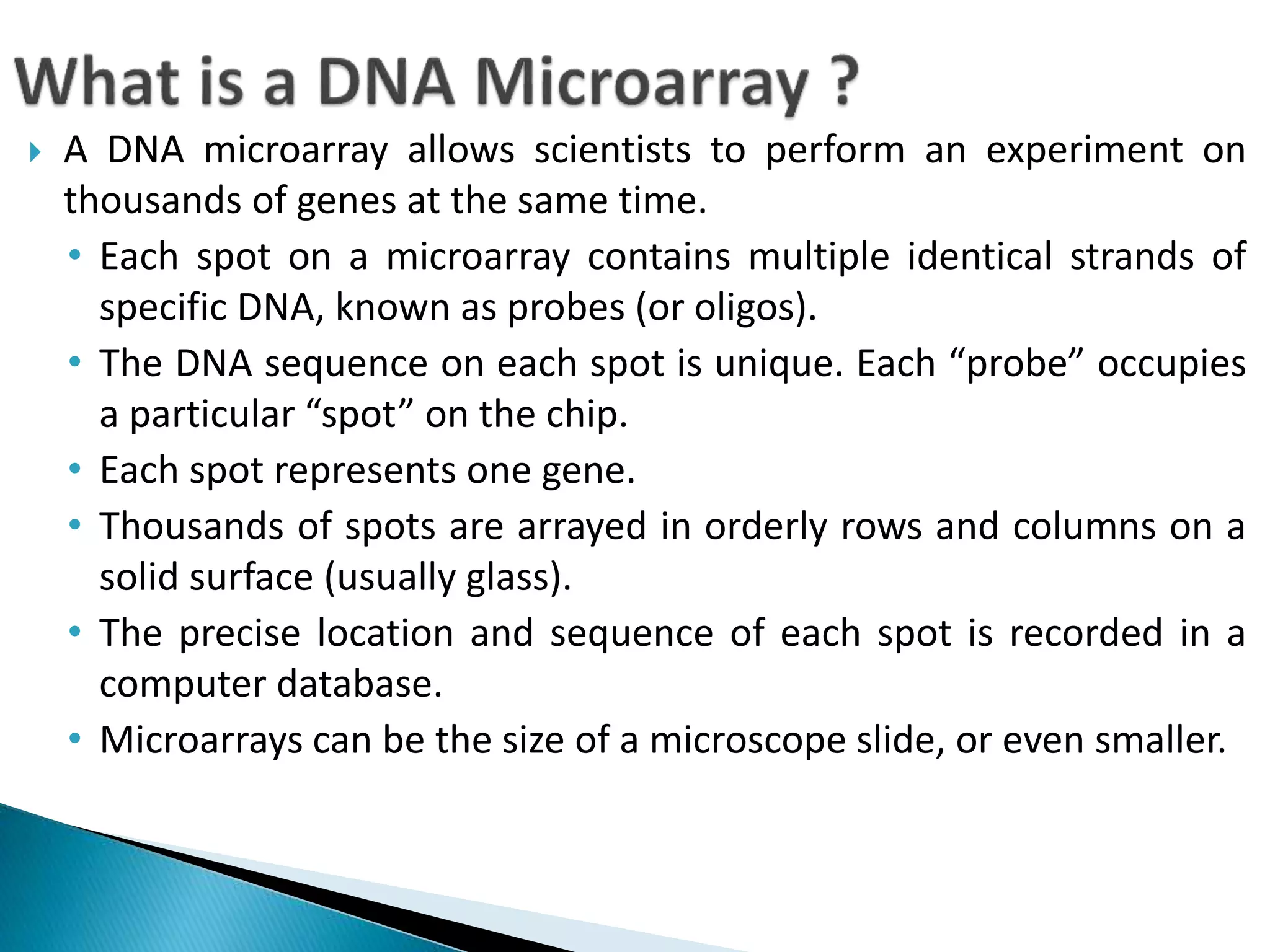  A DNA microarray allows scientists to perform an experiment on
thousands of genes at the same time.
• Each spot on a microarray contains multiple identical strands of
specific DNA, known as probes (or oligos).
• The DNA sequence on each spot is unique. Each “probe” occupies
a particular “spot” on the chip.
• Each spot represents one gene.
• Thousands of spots are arrayed in orderly rows and columns on a
solid surface (usually glass).
• The precise location and sequence of each spot is recorded in a
computer database.
• Microarrays can be the size of a microscope slide, or even smaller.
 
