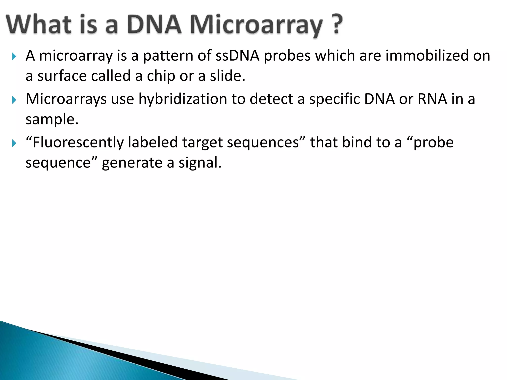  A microarray is a pattern of ssDNA probes which are immobilized on
a surface called a chip or a slide.
 Microarrays use hybridization to detect a specific DNA or RNA in a
sample.
 “Fluorescently labeled target sequences” that bind to a “probe
sequence” generate a signal.
 