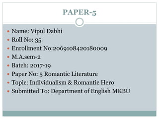 PAPER-5
 Name: Vipul Dabhi
 Roll No: 35
 Enrollment No:2069108420180009
 M.A.sem-2
 Batch: 2017-19
 Paper No: 5 Romantic Literature
 Topic: Individualism & Romantic Hero
 Submitted To: Department of English MKBU
 