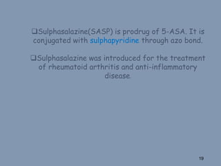 Sulphasalazine(SASP) is prodrug of 5-ASA. It is
conjugated with sulphapyridine through azo bond.
Sulphasalazine was introduced for the treatment
of rheumatoid arthritis and anti-inflammatory
disease.
19
 