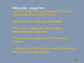 2)Glycoside conjugation:-
Certain drugs can be conjugated to different
sugar moieties to form glycosides
Glycosides are bulky and hydrophilic
They do not penetrate the biological
membranes upon ingestion
They are poorly absorbed from the small
intestine
 When it reaches the colon, it will be cleaved by
colonic bacterial glycosidase
22
 