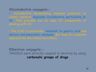 4)Cyclodextrin conjugate:-
• Cyclodextrin metabolizing enzymes produced by
colonic bacteria degrades Cyclodextrin particularly β-
CD. This principle can be used for preparation of
prodrug with CD.
• The β-CD is practically resistant to gastric acid and
salivary and pancreatic amylases. But they are complete
degraded by the colonic microflora.
5)Dextran conjugate:-
NASIDS ware directly coupled to dextran by using
carboxylic groups of drugs
25
 