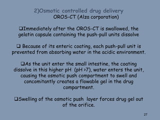 2)Osmotic controlled drug delivery
OROS-CT (Alza corporation)
Immediately after the OROS-CT is swallowed, the
gelatin capsule containing the push-pull units dissolve
 Because of its enteric coating, each push-pull unit is
prevented from absorbing water in the acidic environment.
As the unit enter the small intestine, the coating
dissolve in this higher pH (pH >7), water enters the unit,
causing the osmotic push compartment to swell and
concomitantly creates a flowable gel in the drug
compartment.
Swelling of the osmotic push layer forces drug gel out
of the orifice.
27
 