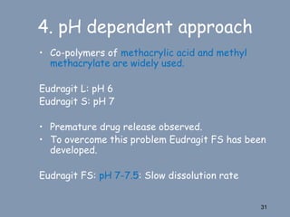 • Co-polymers of methacrylic acid and methyl
methacrylate are widely used.
Eudragit L: pH 6
Eudragit S: pH 7
• Premature drug release observed.
• To overcome this problem Eudragit FS has been
developed.
Eudragit FS: pH 7-7.5: Slow dissolution rate
31
4. pH dependent approach
 