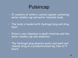 Pulsincap
• It consists of enteric coated capsule containing
water soluble cap and water insoluble body.
• The body is loaded with Hydrogel plug and drug
layer.
• Enteric coat dissolves in small intestine and the
water soluble cap also dissolves.
• The Hydrogel plug absorbs water and swell and
release drug at a predetermined lag time of 4
hours.
36
 