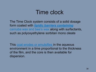 Time clock
The Time Clock system consists of a solid dosage
form coated with lipidic barriers containing
carnuba wax and bee’s wax along with surfactants,
such as polyoxyethylene sorbitan mono oleate.
This coat erodes or emulsifies in the aqueous
environment in a time proportional to the thickness
of the film, and the core is then available for
dispersion.
38
 