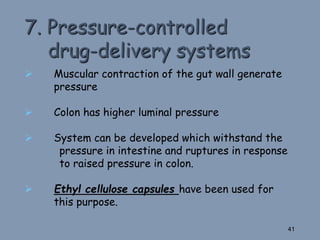 7. Pressure-controlled
drug-delivery systems
 Muscular contraction of the gut wall generate
pressure
 Colon has higher luminal pressure
 System can be developed which withstand the
pressure in intestine and ruptures in response
to raised pressure in colon.
 Ethyl cellulose capsules have been used for
this purpose.
41
 