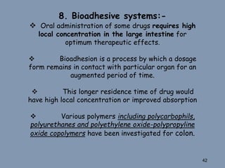 8. Bioadhesive systems:-
 Oral administration of some drugs requires high
local concentration in the large intestine for
optimum therapeutic effects.
 Bioadhesion is a process by which a dosage
form remains in contact with particular organ for an
augmented period of time.
 This longer residence time of drug would
have high local concentration or improved absorption
 Various polymers including polycarbophils,
polyurethanes and polyethylene oxide-polypropyline
oxide copolymers have been investigated for colon.
42
 