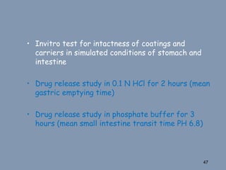 • Invitro test for intactness of coatings and
carriers in simulated conditions of stomach and
intestine
• Drug release study in 0.1 N HCl for 2 hours (mean
gastric emptying time)
• Drug release study in phosphate buffer for 3
hours (mean small intestine transit time PH 6.8)
47
 