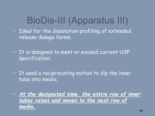 BioDis-III (Apparatus III)
• Ideal for the dissolution profiling of extended
release dosage forms.
• It is designed to meet or exceed current USP
specification.
• It used a reciprocating motion to dip the inner
tube into media.
• At the designated time, the entire row of inner
tubes raises and moves to the next row of
media.
49
 
