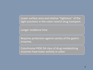 Lower surface area and relative “tightness” of the
tight junctions in the colon restrict drug transport.
Longer residence time
Requires protection against variety of the gastric
enzymes.
Cytochrome P450 3A class of drug metabolizing
enzymes have lower activity in colon
5
 