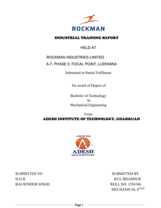 INDUSTRIAL TRAINING REPORT
HELD AT
ROCKMAN INDUSTRIES LIMITED
A-7, PHASE 5, FOCAL POINT, LUDHIANA
Submitted in Partial Fulfilment
for award of Degree of
Bachelor of Technology
In
Mechanical Engineering
From
ADESH INSTITUTE OF TECHNOLOGY, GHARRUAN
SUBMITTED TO SUBMITTED BY
H.O.D KUL BHADHUR
BALWINDER SINGH ROLL.NO. 1536346
MECHANICAL 8TSEM
Page 1
 