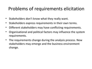 Problems of requirements elicitation
• Stakeholders don’t know what they really want.
• Stakeholders express requirements in their own terms.
• Different stakeholders may have conflicting requirements.
• Organisational and political factors may influence the system
requirements.
• The requirements change during the analysis process. New
stakeholders may emerge and the business environment
change.
 