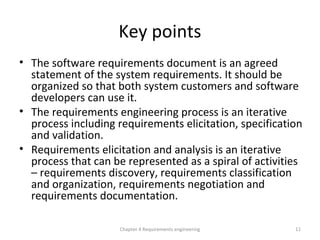Key points
• The software requirements document is an agreed
statement of the system requirements. It should be
organized so that both system customers and software
developers can use it.
• The requirements engineering process is an iterative
process including requirements elicitation, specification
and validation.
• Requirements elicitation and analysis is an iterative
process that can be represented as a spiral of activities
– requirements discovery, requirements classification
and organization, requirements negotiation and
requirements documentation.
Chapter 4 Requirements engineering 11
 
