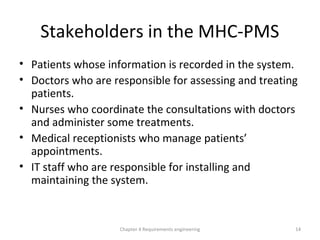 Stakeholders in the MHC-PMS
• Patients whose information is recorded in the system.
• Doctors who are responsible for assessing and treating
patients.
• Nurses who coordinate the consultations with doctors
and administer some treatments.
• Medical receptionists who manage patients’
appointments.
• IT staff who are responsible for installing and
maintaining the system.
Chapter 4 Requirements engineering 14
 