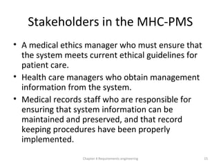 Stakeholders in the MHC-PMS
• A medical ethics manager who must ensure that
the system meets current ethical guidelines for
patient care.
• Health care managers who obtain management
information from the system.
• Medical records staff who are responsible for
ensuring that system information can be
maintained and preserved, and that record
keeping procedures have been properly
implemented.
Chapter 4 Requirements engineering 15
 