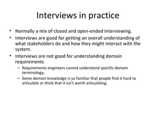 Interviews in practice
• Normally a mix of closed and open-ended interviewing.
• Interviews are good for getting an overall understanding of
what stakeholders do and how they might interact with the
system.
• Interviews are not good for understanding domain
requirements
– Requirements engineers cannot understand specific domain
terminology;
– Some domain knowledge is so familiar that people find it hard to
articulate or think that it isn’t worth articulating.
 