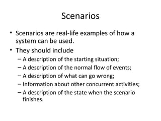 Scenarios
• Scenarios are real-life examples of how a
system can be used.
• They should include
– A description of the starting situation;
– A description of the normal flow of events;
– A description of what can go wrong;
– Information about other concurrent activities;
– A description of the state when the scenario
finishes.
 
