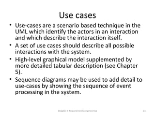 Use cases
• Use-cases are a scenario based technique in the
UML which identify the actors in an interaction
and which describe the interaction itself.
• A set of use cases should describe all possible
interactions with the system.
• High-level graphical model supplemented by
more detailed tabular description (see Chapter
5).
• Sequence diagrams may be used to add detail to
use-cases by showing the sequence of event
processing in the system.
21Chapter 4 Requirements engineering
 