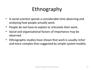 Ethnography
• A social scientist spends a considerable time observing and
analysing how people actually work.
• People do not have to explain or articulate their work.
• Social and organisational factors of importance may be
observed.
• Ethnographic studies have shown that work is usually richer
and more complex than suggested by simple system models.
23Chapter 4 Requirements engineering
 