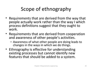 Scope of ethnography
• Requirements that are derived from the way that
people actually work rather than the way I which
process definitions suggest that they ought to
work.
• Requirements that are derived from cooperation
and awareness of other people’s activities.
– Awareness of what other people are doing leads to
changes in the ways in which we do things.
• Ethnography is effective for understanding
existing processes but cannot identify new
features that should be added to a system.
24Chapter 4 Requirements engineering
 