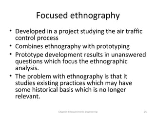 Focused ethnography
• Developed in a project studying the air traffic
control process
• Combines ethnography with prototyping
• Prototype development results in unanswered
questions which focus the ethnographic
analysis.
• The problem with ethnography is that it
studies existing practices which may have
some historical basis which is no longer
relevant.
25Chapter 4 Requirements engineering
 