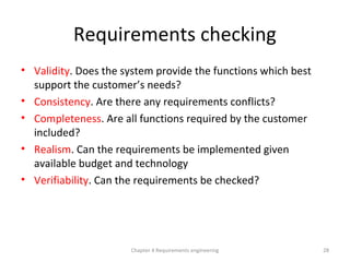 Requirements checking
• Validity. Does the system provide the functions which best
support the customer’s needs?
• Consistency. Are there any requirements conflicts?
• Completeness. Are all functions required by the customer
included?
• Realism. Can the requirements be implemented given
available budget and technology
• Verifiability. Can the requirements be checked?
28Chapter 4 Requirements engineering
 