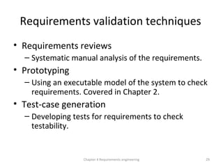 Requirements validation techniques
• Requirements reviews
– Systematic manual analysis of the requirements.
• Prototyping
– Using an executable model of the system to check
requirements. Covered in Chapter 2.
• Test-case generation
– Developing tests for requirements to check
testability.
29Chapter 4 Requirements engineering
 