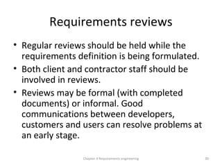 Requirements reviews
• Regular reviews should be held while the
requirements definition is being formulated.
• Both client and contractor staff should be
involved in reviews.
• Reviews may be formal (with completed
documents) or informal. Good
communications between developers,
customers and users can resolve problems at
an early stage.
30Chapter 4 Requirements engineering
 
