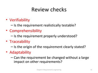 Review checks
• Verifiability
– Is the requirement realistically testable?
• Comprehensibility
– Is the requirement properly understood?
• Traceability
– Is the origin of the requirement clearly stated?
• Adaptability
– Can the requirement be changed without a large
impact on other requirements?
31Chapter 4 Requirements engineering
 