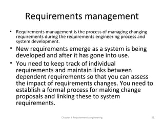 Requirements management
• Requirements management is the process of managing changing
requirements during the requirements engineering process and
system development.
• New requirements emerge as a system is being
developed and after it has gone into use.
• You need to keep track of individual
requirements and maintain links between
dependent requirements so that you can assess
the impact of requirements changes. You need to
establish a formal process for making change
proposals and linking these to system
requirements.
32Chapter 4 Requirements engineering
 