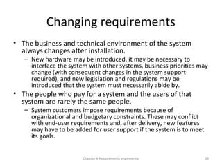 Changing requirements
• The business and technical environment of the system
always changes after installation.
– New hardware may be introduced, it may be necessary to
interface the system with other systems, business priorities may
change (with consequent changes in the system support
required), and new legislation and regulations may be
introduced that the system must necessarily abide by.
• The people who pay for a system and the users of that
system are rarely the same people.
– System customers impose requirements because of
organizational and budgetary constraints. These may conflict
with end-user requirements and, after delivery, new features
may have to be added for user support if the system is to meet
its goals.
Chapter 4 Requirements engineering 33
 