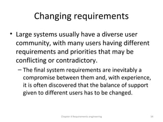 Changing requirements
• Large systems usually have a diverse user
community, with many users having different
requirements and priorities that may be
conflicting or contradictory.
– The final system requirements are inevitably a
compromise between them and, with experience,
it is often discovered that the balance of support
given to different users has to be changed.
Chapter 4 Requirements engineering 34
 