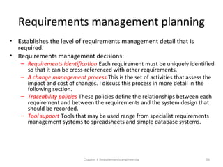 Requirements management planning
• Establishes the level of requirements management detail that is
required.
• Requirements management decisions:
– Requirements identification Each requirement must be uniquely identified
so that it can be cross-referenced with other requirements.
– A change management process This is the set of activities that assess the
impact and cost of changes. I discuss this process in more detail in the
following section.
– Traceability policies These policies define the relationships between each
requirement and between the requirements and the system design that
should be recorded.
– Tool support Tools that may be used range from specialist requirements
management systems to spreadsheets and simple database systems.
Chapter 4 Requirements engineering 36
 